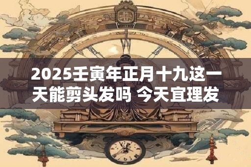 2025壬寅年正月十九这一天能剪头发吗 今天宜理发吗
