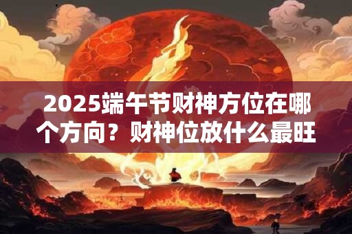 2025端午节财神方位在哪个方向？财神位放什么最旺财