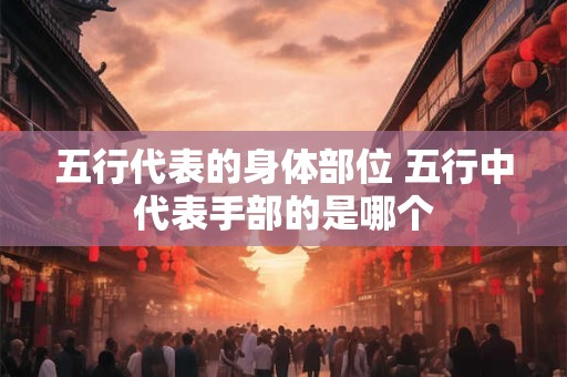 五行代表的身体部位 五行中代表手部的是哪个