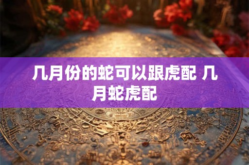 几月份的蛇可以跟虎配 几月蛇虎配
