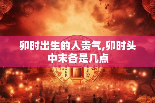 卯时出生的人贵气,卯时头中末各是几点 卯时出生的人贵气,卯时头中末各是几点