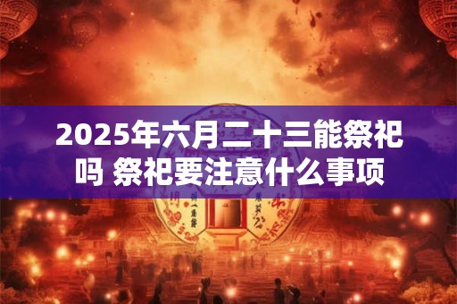 2025年六月二十三能祭祀吗 祭祀要注意什么事项 2025年六月二十三能祭祀吗 祭祀要注意什么事项