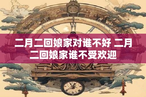 二月二回娘家对谁不好 二月二回娘家谁不受欢迎