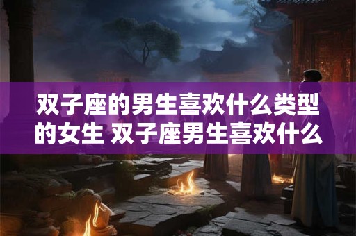 双子座的男生喜欢什么类型的女生 双子座男生喜欢什么样类型的女生