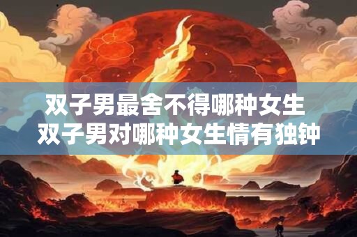 双子男最舍不得哪种女生 双子男对哪种女生情有独钟 双子男最舍不得哪种女生 双子男对哪种女生情有独钟