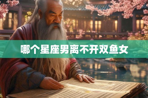 哪个星座男离不开双鱼女 哪个星座男离不开双鱼女