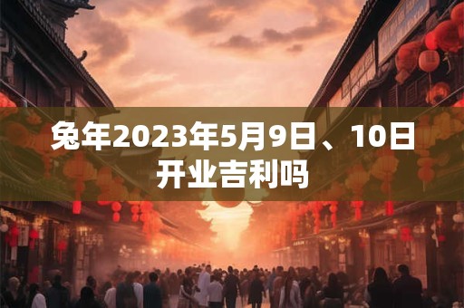 兔年2023年5月9日、10日开业吉利吗