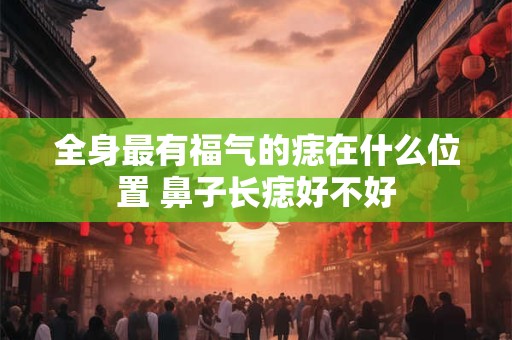 全身最有福气的痣在什么位置 鼻子长痣好不好