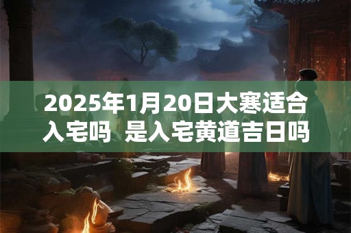2025年1月20日大寒适合入宅吗  是入宅黄道吉日吗
