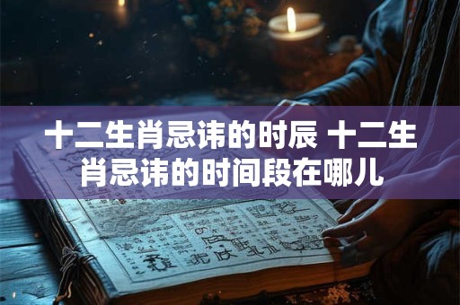 十二生肖忌讳的时辰 十二生肖忌讳的时间段在哪儿