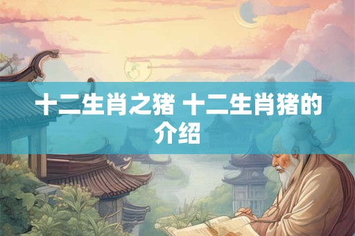 十二生肖之猪 十二生肖猪的介绍 十二生肖之猪 十二生肖猪的介绍