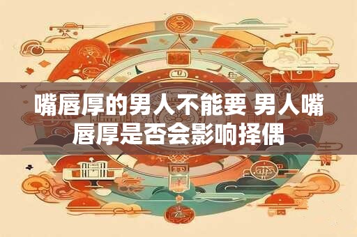 嘴唇厚的男人不能要 男人嘴唇厚是否会影响择偶