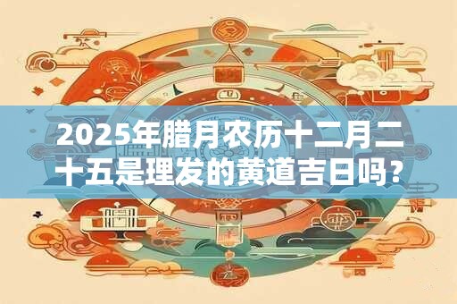 2025年腊月农历十二月二十五是理发的黄道吉日吗？