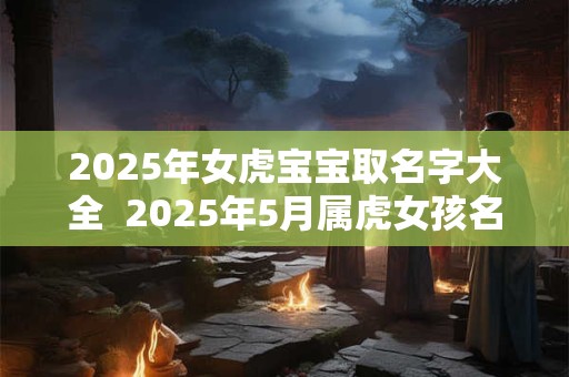 2025年女虎宝宝取名字大全  2025年5月属虎女孩名字