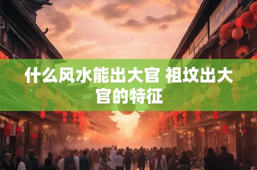 什么风水能出大官 祖坟出大官的特征
