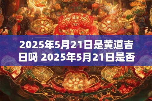 2025年5月21日是黄道吉日吗 2025年5月21日是否属于黄道宫位中的吉日