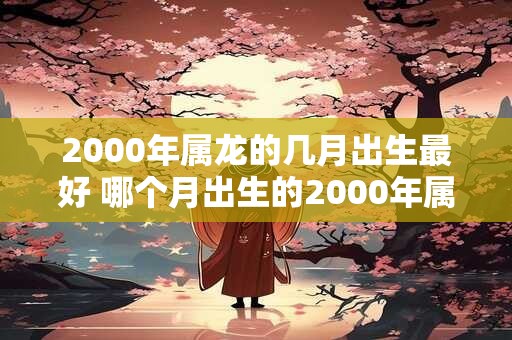 2000年属龙的几月出生最好 哪个月出生的2000年属龙最好