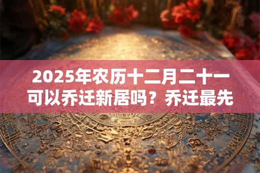 2025年农历十二月二十一可以乔迁新居吗？乔迁最先搬什么？