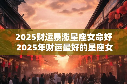 2025财运暴涨星座女命好 2025年财运最好的星座女生