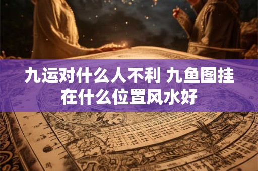 九运对什么人不利 九鱼图挂在什么位置风水好 九运对什么人不利 九鱼图挂在什么位置风水好