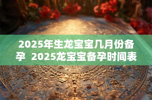 2025年生龙宝宝几月份备孕  2025龙宝宝备孕时间表