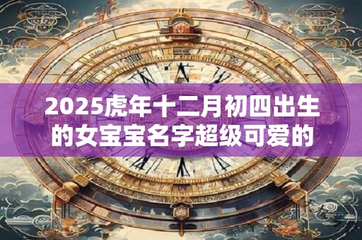 2025虎年十二月初四出生的女宝宝名字超级可爱的 2025虎年十二月初四出生的女宝宝名字超级可爱的