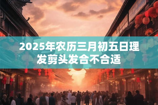 2025年农历三月初五日理发剪头发合不合适 2025年农历三月初五日理发剪头发合不合适