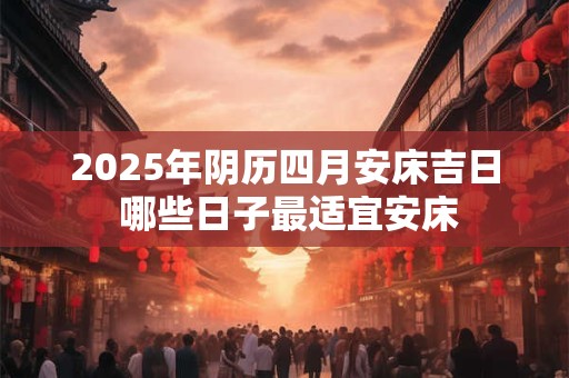 2025年阴历四月安床吉日 哪些日子最适宜安床