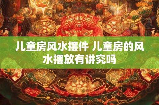 儿童房风水摆件 儿童房的风水摆放有讲究吗