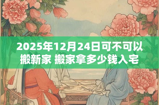 2025年12月24日可不可以搬新家 搬家拿多少钱入宅