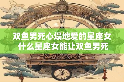 双鱼男死心塌地爱的星座女 什么星座女能让双鱼男死心塌地地爱上