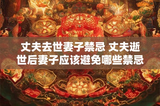 丈夫去世妻子禁忌 丈夫逝世后妻子应该避免哪些禁忌