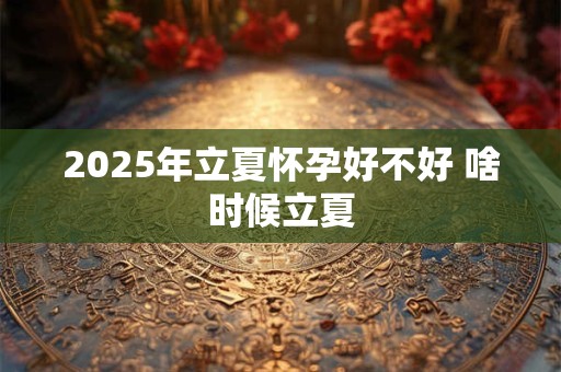 2025年立夏怀孕好不好 啥时候立夏