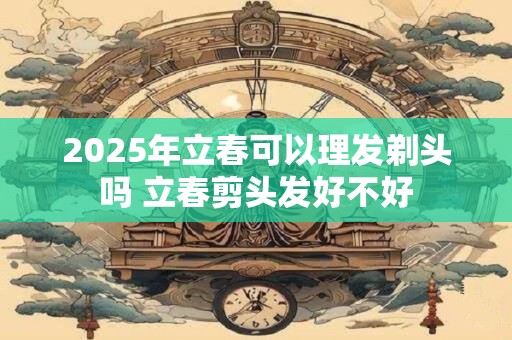 2025年立春可以理发剃头吗 立春剪头发好不好