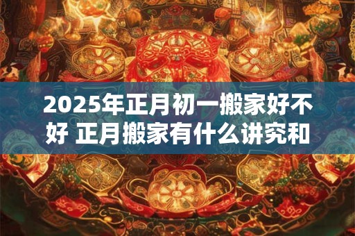 2025年正月初一搬家好不好 正月搬家有什么讲究和忌讳
