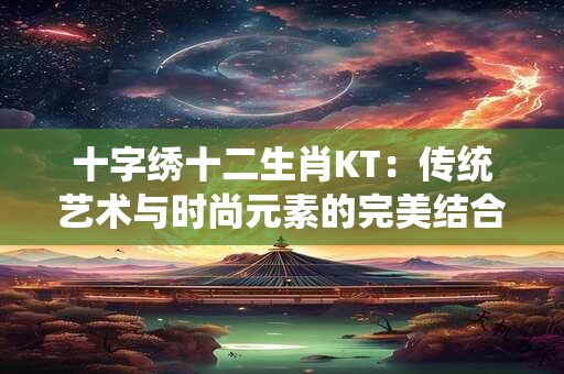 十字绣十二生肖KT:传统艺术与时尚元素的完美结合 十字绣十二生肖KT:传统艺术与时尚元素的完美结合