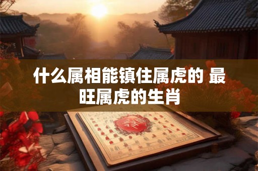 什么属相能镇住属虎的 最旺属虎的生肖