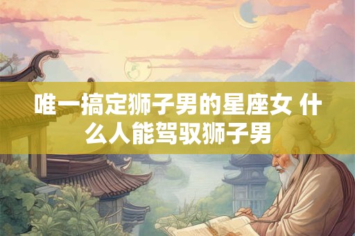 唯一搞定狮子男的星座女 什么人能驾驭狮子男