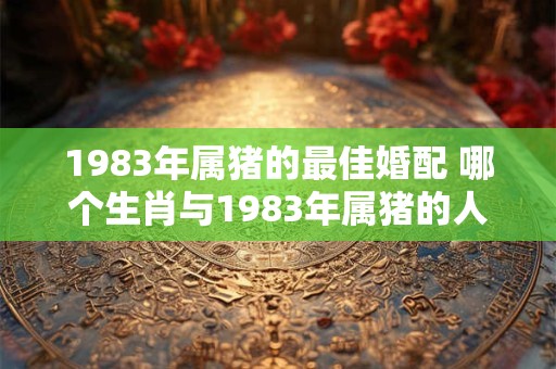 1983年属猪的最佳婚配 哪个生肖与1983年属猪的人最佳婚配