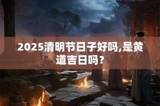 2025清明节日子好吗,是黄道吉日吗？