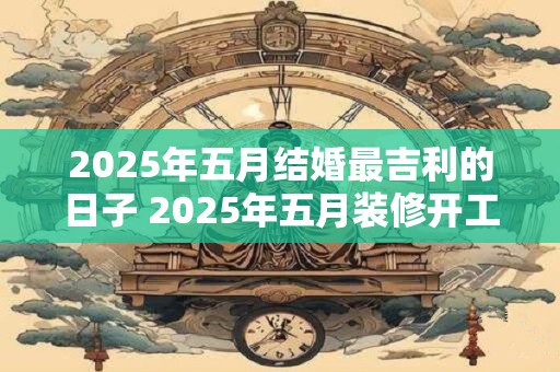 2025年五月结婚最吉利的日子 2025年五月装修开工吉日查询