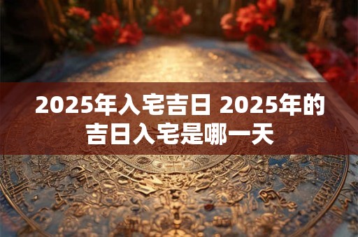 2025年入宅吉日 2025年的吉日入宅是哪一天