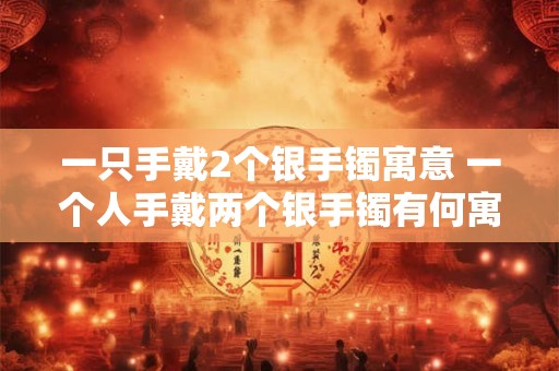 一只手戴2个银手镯寓意 一个人手戴两个银手镯有何寓意