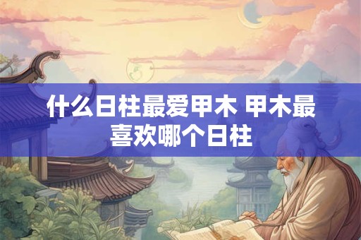 什么日柱最爱甲木 甲木最喜欢哪个日柱