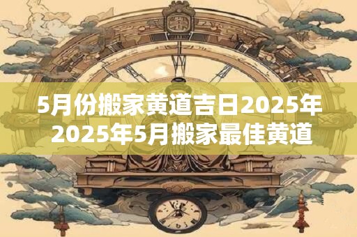 5月份搬家黄道吉日2025年 2025年5月搬家最佳黄道吉日