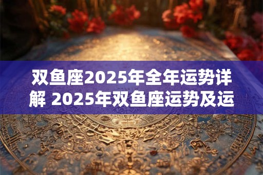 双鱼座2025年全年运势详解 2025年双鱼座运势及运程分析 双鱼座2025年全年运势详解 2025年双鱼座运势及运程分析