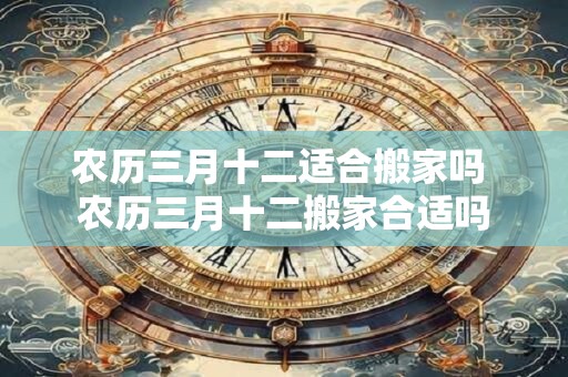 农历三月十二适合搬家吗 农历三月十二搬家合适吗 农历三月十二适合搬家吗 农历三月十二搬家合适吗