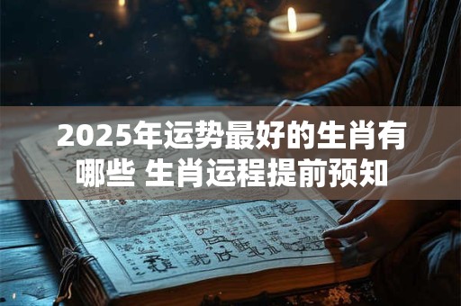 2025年运势最好的生肖有哪些 生肖运程提前预知