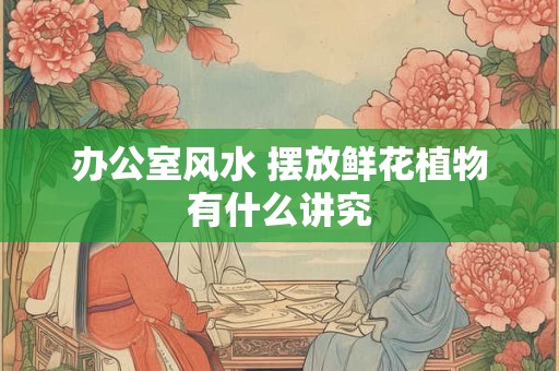 办公室风水 摆放鲜花植物有什么讲究