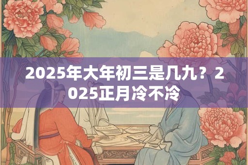 2025年大年初三是几九？2025正月冷不冷